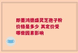 即墨鸿德盛灵芝孢子粉价格是多少 其定价受哪些因素影响