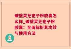 破壁灵芝孢子粉胶囊怎么样_破壁灵芝孢子粉胶囊：全面解析其功效与使用方法
