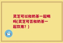 灵芝可以和奶茶一起喝吗(灵芝可否和奶茶一起饮用？)