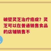 破壁灵芝治疗癌症？灵芝可以在普通销售食品的店铺销售不