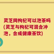 灵芝同枸杞可以泡茶吗(灵芝与枸杞可混合冲泡，合成健康茶饮)
