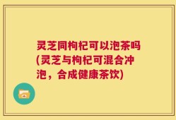 灵芝同枸杞可以泡茶吗(灵芝与枸杞可混合冲泡，合成健康茶饮)