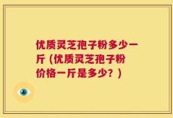 优质灵芝孢子粉多少一斤 (优质灵芝孢子粉价格一斤是多少？)