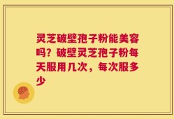 灵芝破壁孢子粉能美容吗？破壁灵芝孢子粉每天服用几次，每次服多少