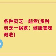 各种灵芝一起煮(多种灵芝一锅煮：健康美味双收)