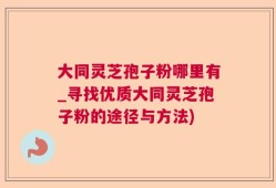 大同灵芝孢子粉哪里有_寻找优质大同灵芝孢子粉的途径与方法)