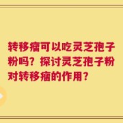 转移瘤可以吃灵芝孢子粉吗？探讨灵芝孢子粉对转移瘤的作用？