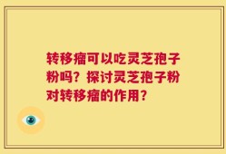 转移瘤可以吃灵芝孢子粉吗？探讨灵芝孢子粉对转移瘤的作用？