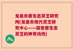 龙泉市原生态灵芝研究所(龙泉市现代灵芝研究中心——探索原生态灵芝的神奇功效)