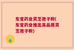东宝药业灵芝孢子粉(东宝药业推出高品质灵芝孢子粉)