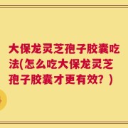 大保龙灵芝孢子胶囊吃法(怎么吃大保龙灵芝孢子胶囊才更有效？)