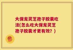大保龙灵芝孢子胶囊吃法(怎么吃大保龙灵芝孢子胶囊才更有效？)