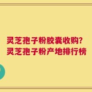 灵芝孢子粉胶囊收购？灵芝孢子粉产地排行榜