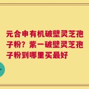 元合申有机破壁灵芝孢子粉？紫一破壁灵芝孢子粉到哪里买最好