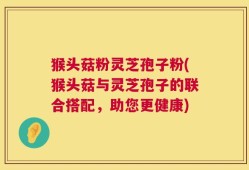 猴头菇粉灵芝孢子粉(猴头菇与灵芝孢子的联合搭配，助您更健康)