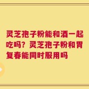 灵芝孢子粉能和酒一起吃吗？灵芝孢子粉和胃复春能同时服用吗