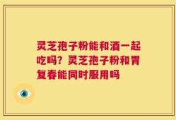 灵芝孢子粉能和酒一起吃吗？灵芝孢子粉和胃复春能同时服用吗