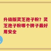 升级版灵芝孢子粉？灵芝孢子粉哪个牌子最好用安全