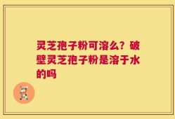 灵芝孢子粉可溶么？破壁灵芝孢子粉是溶于水的吗