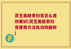 灵芝美肤贵妇膏怎么用效果好(灵芝美肤贵妇膏使用方法及功效解析)