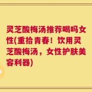 灵芝酸梅汤推荐喝吗女性(重拾青春！饮用灵芝酸梅汤，女性护肤美容利器)