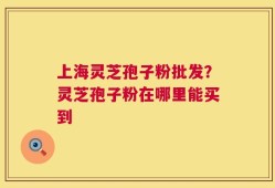 上海灵芝孢子粉批发？灵芝孢子粉在哪里能买到