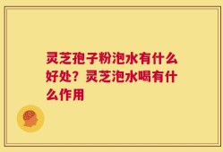灵芝孢子粉泡水有什么好处？灵芝泡水喝有什么作用