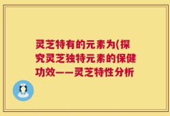 灵芝特有的元素为(探究灵芝独特元素的保健功效——灵芝特性分析