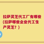 拉萨灵芝代工厂有哪些(拉萨哪些企业代工生产灵芝？)