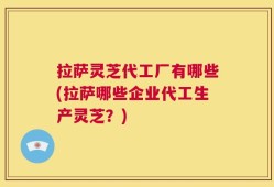 拉萨灵芝代工厂有哪些(拉萨哪些企业代工生产灵芝？)