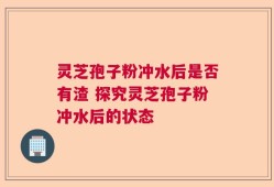灵芝孢子粉冲水后是否有渣 探究灵芝孢子粉冲水后的状态