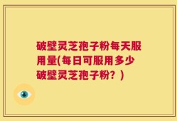 破壁灵芝孢子粉每天服用量(每日可服用多少破壁灵芝孢子粉？)