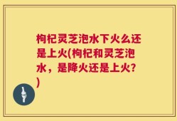 枸杞灵芝泡水下火么还是上火(枸杞和灵芝泡水，是降火还是上火？)