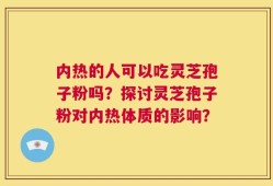 内热的人可以吃灵芝孢子粉吗？探讨灵芝孢子粉对内热体质的影响？