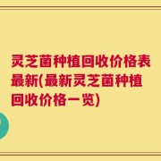 灵芝菌种植回收价格表最新(最新灵芝菌种植回收价格一览)