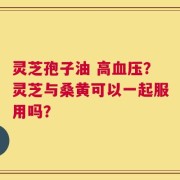 灵芝孢子油 高血压？灵芝与桑黄可以一起服用吗？
