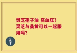 灵芝孢子油 高血压？灵芝与桑黄可以一起服用吗？