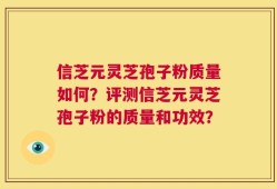 信芝元灵芝孢子粉质量如何？评测信芝元灵芝孢子粉的质量和功效？