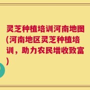 灵芝种植培训河南地图(河南地区灵芝种植培训，助力农民增收致富)