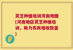 灵芝种植培训河南地图(河南地区灵芝种植培训，助力农民增收致富)