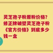 灵芝孢子粉原粉价格？修正牌破壁灵芝孢子粉《官方价格》到底多少钱一盒