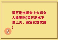 灵芝泡水喝会上火吗女人能喝吗(灵芝泡水不易上火，适宜女性饮用)