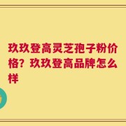 玖玖登高灵芝孢子粉价格？玖玖登高品牌怎么样
