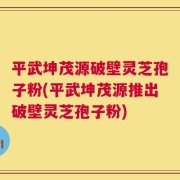 平武坤茂源破壁灵芝孢子粉(平武坤茂源推出破壁灵芝孢子粉)