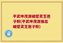 平武坤茂源破壁灵芝孢子粉(平武坤茂源推出破壁灵芝孢子粉)