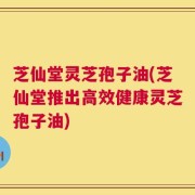 芝仙堂灵芝孢子油(芝仙堂推出高效健康灵芝孢子油)