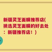 新疆灵芝面膜推荐店(挑选灵芝面膜的好去处：新疆推荐店！)