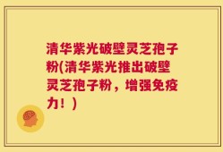 清华紫光破壁灵芝孢子粉(清华紫光推出破壁灵芝孢子粉，增强免疫力！)