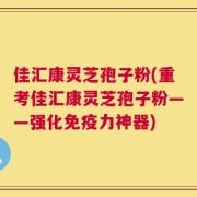 佳汇康灵芝孢子粉(重考佳汇康灵芝孢子粉——强化免疫力神器)