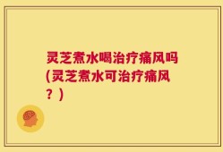 灵芝煮水喝治疗痛风吗(灵芝煮水可治疗痛风？)